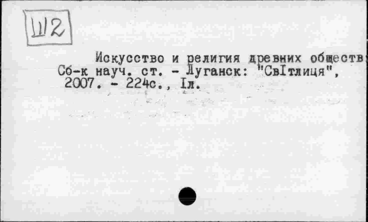 ﻿Искусство и религия древних обществ Сб-к науч. ст. - Луганск: ’’Світлиця", 2007. - 224с., 1л.